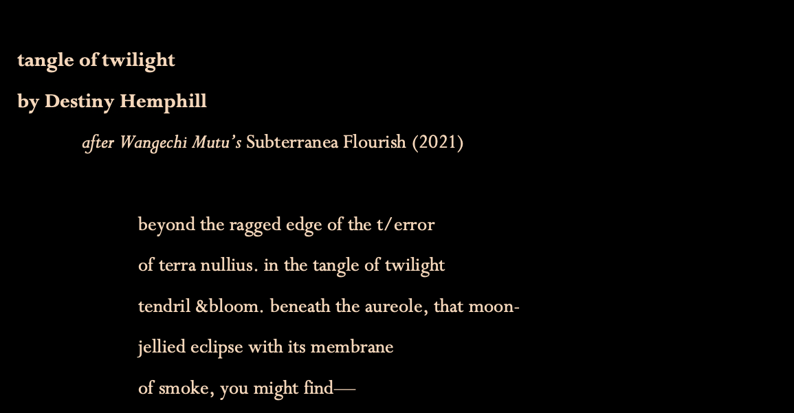 Title: tangle of twilight
By Destiny Hemphill
This poem is a response to Wangechi Mutu's painting, "Subterranea Flourish," created in 2021
The poem begins:
beyond the ragged edge of the terror
of terra nullius. in the tangle of twilight tendril and bloom. beneath the aureole, that moon-jellied eclipse with its membrane of smoke, you might find...