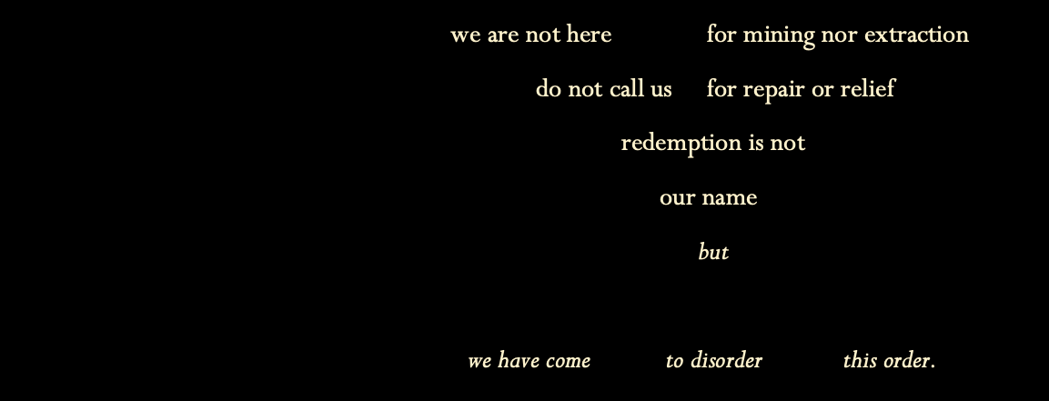 we are not here for mining or extraction. do not call us for repair or relief. redemption is not our name but we have come to disorder this order.